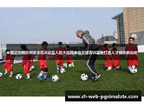 中国足协聘欧洲资深青训总监入驻大连国家级足球青训基地打造人才培养新高地 中国足协聘欧洲资深青训总监入驻大连国家级足球青训基地打造人才培养新高地